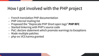 How I got involved with the PHP project
• French translation PHP documentation
• PHP internal mailing list
• Proposed the “Deprecate PHP Short open tags” PHP RFC
• Started tinkering with PHP’s source code
• PoC: declare statement which promote warnings to Exceptions
• Made multiple patches
• php-src VCS karma granted
3
 