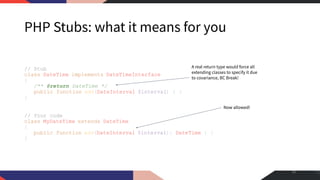 PHP Stubs: what it means for you
// Stub
class DateTime implements DateTimeInterface
{
/** @return DateTime */
public function add(DateInterval $interval) { }
}
// Your code
class MyDateTime extends DateTime
{
public function add(DateInterval $interval): DateTime { }
}
30
Now allowed!
A real return type would force all
extending classes to specify it due
to covariance, BC Break!
 