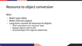 Resource to object conversion
Why?
• Better type safety
• Better internal support
• Long term: convert all resources to objects
• That’s why there is no ‘resource’ type
• Opaque objects with no API
• Oriented Object API might be added later
31
 