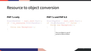 Resource to object conversion
PHP 7.x only
$curlHandler = curl_init($url);
if (!is_resource($curlHandler))
{
throw new Exception();
}
PHP 7.x and PHP 8.0
$curlHandler = curl_init($url);
if ($curlHandler !== false) {
throw new Exception();
}
33
This is an Object in case of
success or false on failure
 