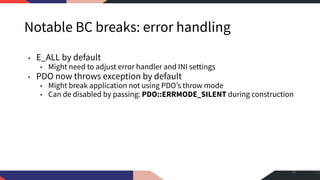 Notable BC breaks: error handling
• E_ALL by default
• Might need to adjust error handler and INI settings
• PDO now throws exception by default
• Might break application not using PDO’s throw mode
• Can de disabled by passing: PDO::ERRMODE_SILENT during construction
35
 