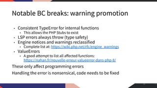 Notable BC breaks: warning promotion
• Consistent TypeError for internal functions
• This allows the PHP Stubs to exist
• LSP errors always throw (type safety)
• Engine notices and warnings reclassified
• Complete list at: https://wiki.php.net/rfc/engine_warnings
• ValueErrors
• A good attempt to list all aﬀected functions:
https://nahan.fr/nouvelle-erreur-valueerror-dans-php-8/
These only aﬀect programming errors
Handling the error is nonsensical, code needs to be fixed
38
 