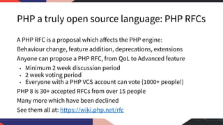 PHP a truly open source language: PHP RFCs
A PHP RFC is a proposal which aﬀects the PHP engine:
Behaviour change, feature addition, deprecations, extensions
Anyone can propose a PHP RFC, from QoL to Advanced feature
• Minimum 2 week discussion period
• 2 week voting period
• Everyone with a PHP VCS account can vote (1000+ people!)
PHP 8 is 30+ accepted RFCs from over 15 people
Many more which have been declined
See them all at: https://wiki.php.net/rfc
4
 