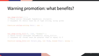 Warning promotion: what benefits?
var_dump(strlen([]));
// Fatal error: Uncaught TypeError: strlen():
// Argument #1 ($str) must be of type string, array given
function strlen(string $str): int {}
var_dump(array_fill(0, -100, 'foobar'));
// Fatal error: Uncaught ValueError: array_fill():
// Argument #2 ($num) must be greater than or equal to 0
function array_fill(int $start_key, int $num, mixed $val): array {}
40
 