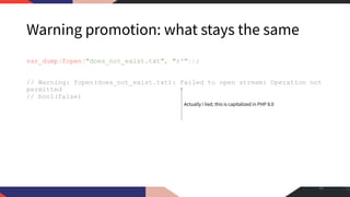 Warning promotion: what stays the same
var_dump(fopen("does_not_exist.txt", "r'"));
// Warning: fopen(does_not_exist.txt): Failed to open stream: Operation not
permitted
// bool(false)
41
Actually I lied, this is capitalized in PHP 8.0
 