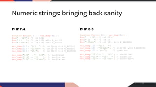 Numeric strings: bringing back sanity
PHP 7.4
function foo(int $i) { var_dump($i); }
foo(" 123"); // int(123)
foo("123 "); // int(123) with E_NOTICE
foo("123abc"); // int(123) with E_NOTICE
var_dump(123 + "123 ");// int(246) with E_NOTICE
var_dump(123 + "123abc");// int(246) with E_NOTICE
var_dump(123 + "str"); // int(123) with E_WARNING
var_dump("123" == " 123"); // bool(true)
var_dump("123" == "123 "); // bool(false)
var_dump("123" == "123abc"); // bool(false)
PHP 8.0
function foo(int $i) { var_dump($i); }
foo(" 123"); // int(123)
foo("123 "); // int(123)
foo("123abc"); // int(123) with E_WARNING
var_dump(123 + "123 ");
var_dump(123 + "123abc"); // int(246) with E_WARNING
var_dump(123 + "str"); // TypeError
var_dump("123" == " 123"); // bool(true)
var_dump("123" == "123 "); // bool(true)
var_dump("123" == "123abc"); // bool(false)
45
 