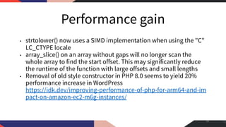 Performance gain
• strtolower() now uses a SIMD implementation when using the "C"
LC_CTYPE locale
• array_slice() on an array without gaps will no longer scan the
whole array to find the start oﬀset. This may significantly reduce
the runtime of the function with large oﬀsets and small lengths
• Removal of old style constructor in PHP 8.0 seems to yield 20%
performance increase in WordPress
https://idk.dev/improving-performance-of-php-for-arm64-and-im
pact-on-amazon-ec2-m6g-instances/
49
 