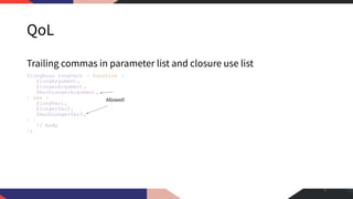 QoL
Trailing commas in parameter list and closure use list
$longArgs_longVars = function (
$longArgument,
$longerArgument ,
$muchLongerArgument ,
) use (
$longVar1,
$longerVar2,
$muchLongerVar3 ,
) {
// body
};
5
Allowed!
 