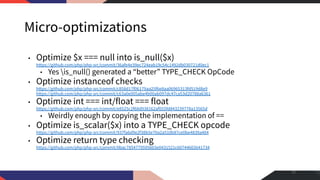 Micro-optimizations
• Optimize $x === null into is_null($x)
https://github.com/php/php-src/commit/36afe4e39ec724eab19c54c1492db030721d0ec1
• Yes is_null() generated a “better” TYPE_CHECK OpCode
• Optimize instanceof checks
https://github.com/php/php-src/commit/c858d17f06179aa25f6e8aa06965313fd519d8e9
https://github.com/php/php-src/commit/c63a0e005abe4b00ab097dc47ca53d20788a6361
• Optimize int === int/float === float
https://github.com/php/php-src/commit/e8525c2f68d938162af055fd843239778a13565d
• Weirdly enough by copying the implementation of ==
• Optimize is_scalar($x) into a TYPE_CHECK opcode
https://github.com/php/php-src/commit/937fa6d9e2f38b5e70a2a510b87ce0be4839a404
• Optimize return type checking
https://github.com/php/php-src/commit/0bac7854779595603e0431521c60744665641734
51
 
