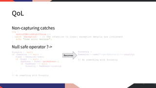 QoL
Non-capturing catches
try {
doStuffWhichMightThrow ();
} catch (Exception) { // The intention is clear: exception details are irrelevant
echo "Some error message" ;
}
Null safe operator ?->
$country = null;
if ($session !== null) {
$user = $session->user;
if ($user !== null) {
$address = $user->getAddress();
if ($address !== null) {
$country = $address->country;
}
}
}
// do something with $country
7
$country =
$session?->user?->getAddress()?-> country;
// do something with $country
Becomes
 
