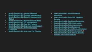 ● New in Symfony 6.2: Profiler Redesign
● New in Symfony 6.2: Console improvements
● New in Symfony 6.2: Security Improvements
(Part 1)
● New in Symfony 6.2: More Extensible Mailer
● New in Symfony 6.2: DX Improvements
● New in Symfony 6.2: New Uid Features
● New in Symfony 6.2: Improved Enum Support
● New in Symfony 6.2: Better Debugging
Commands
● New in Symfony 6.2: Improved File Validator
● New in Symfony 6.2: Notifier and Mailer
Integrations
● New in Symfony 6.2: Better PHP Translation
Extractor
● New in Symfony 6.2: Conditional Constraints
● New in Symfony 6.2: PSR-4 Route Loader
● New in Symfony 6.2: Finder Improvements
● New in Symfony 6.2: Clock Component
● New in Symfony 6.2: Access Token Authenticator
● New in Symfony 6.2: Better Emoji Support 🎉
● New in Symfony 6.2: Built-in Cache, Security,
Template and Doctrine Attributes
 