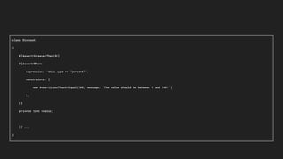 class Discount
{
#[AssertGreaterThan(0)]
#[AssertWhen(
expression: 'this.type == "percent"',
constraints: [
new AssertLessThanOrEqual(100, message: 'The value should be between 1 and 100!')
],
)]
private ?int $value;
// ...
}
 