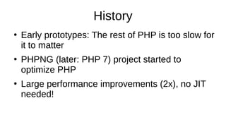 History
●
Early prototypes: The rest of PHP is too slow for
it to matter
●
PHPNG (later: PHP 7) project started to
optimize PHP
●
Large performance improvements (2x), no JIT
needed!
 