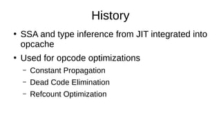History
●
SSA and type inference from JIT integrated into
opcache
●
Used for opcode optimizations
– Constant Propagation
– Dead Code Elimination
– Refcount Optimization
 