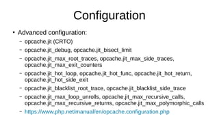 Configuration
●
Advanced configuration:
– opcache.jit (CRTO)
– opcache.jit_debug, opcache.jit_bisect_limit
– opcache.jit_max_root_traces, opcache.jit_max_side_traces,
opcache.jit_max_exit_counters
– opcache.jit_hot_loop, opcache.jit_hot_func, opcache.jit_hot_return,
opcache.jit_hot_side_exit
– opcache.jit_blacklist_root_trace, opcache.jit_blacklist_side_trace
– opcache.jit_max_loop_unrolls, opcache.jit_max_recursive_calls,
opcache.jit_max_recursive_returns, opcache.jit_max_polymorphic_calls
– https://www.php.net/manual/en/opcache.configuration.php
 