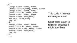 ...
.L9:
vxorps %xmm0, %xmm0, %xmm0
vcvtsi2sd 0x60(%r14), %xmm0, %xmm0
vxorps %xmm1, %xmm1, %xmm1
vcvtsi2sd %rdx, %xmm1, %xmm1
vaddsd %xmm1, %xmm0, %xmm0
vmovsd %xmm0, 0x60(%r14)
mov $0x5, 0x68(%r14)
jmp .L4
.L10:
vxorps %xmm0, %xmm0, %xmm0
vcvtsi2sd %rdx, %xmm0, %xmm0
vaddsd 0x60(%r14), %xmm0, %xmm0
vmovsd %xmm0, 0x60(%r14)
jmp .L4
.L11:
...
This code is almost
certainly unused!
Can't store $sum in
register, because it
might turn float
 