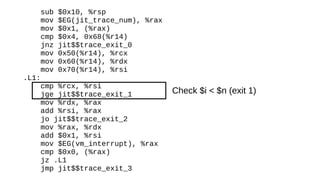 sub $0x10, %rsp
mov $EG(jit_trace_num), %rax
mov $0x1, (%rax)
cmp $0x4, 0x68(%r14)
jnz jit$$trace_exit_0
mov 0x50(%r14), %rcx
mov 0x60(%r14), %rdx
mov 0x70(%r14), %rsi
.L1:
cmp %rcx, %rsi
jge jit$$trace_exit_1
mov %rdx, %rax
add %rsi, %rax
jo jit$$trace_exit_2
mov %rax, %rdx
add $0x1, %rsi
mov $EG(vm_interrupt), %rax
cmp $0x0, (%rax)
jz .L1
jmp jit$$trace_exit_3
Check $i < $n (exit 1)
 