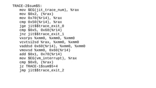 TRACE-2$sum$5:
mov $EG(jit_trace_num), %rax
mov $0x2, (%rax)
mov 0x70(%r14), %rax
cmp 0x50(%r14), %rax
jge jit$$trace_exit_0
cmp $0x5, 0x68(%r14)
jnz jit$$trace_exit_1
vxorps %xmm0, %xmm0, %xmm0
vcvtsi2sd %rax, %xmm0, %xmm0
vaddsd 0x60(%r14), %xmm0, %xmm0
vmovsd %xmm0, 0x60(%r14)
add $0x1, 0x70(%r14)
mov $EG(vm_interrupt), %rax
cmp $0x0, (%rax)
jz TRACE-1$sum$5+4
jmp jit$$trace_exit_2
 