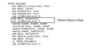 TRACE-2$sum$5:
mov $EG(jit_trace_num), %rax
mov $0x2, (%rax)
mov 0x70(%r14), %rax
cmp 0x50(%r14), %rax
jge jit$$trace_exit_0
cmp $0x5, 0x68(%r14)
jnz jit$$trace_exit_1
vxorps %xmm0, %xmm0, %xmm0
vcvtsi2sd %rax, %xmm0, %xmm0
vaddsd 0x60(%r14), %xmm0, %xmm0
vmovsd %xmm0, 0x60(%r14)
add $0x1, 0x70(%r14)
mov $EG(vm_interrupt), %rax
cmp $0x0, (%rax)
jz TRACE-1$sum$5+4
jmp jit$$trace_exit_2
Check if $sum is float
 