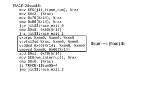 TRACE-2$sum$5:
mov $EG(jit_trace_num), %rax
mov $0x2, (%rax)
mov 0x70(%r14), %rax
cmp 0x50(%r14), %rax
jge jit$$trace_exit_0
cmp $0x5, 0x68(%r14)
jnz jit$$trace_exit_1
vxorps %xmm0, %xmm0, %xmm0
vcvtsi2sd %rax, %xmm0, %xmm0
vaddsd 0x60(%r14), %xmm0, %xmm0
vmovsd %xmm0, 0x60(%r14)
add $0x1, 0x70(%r14)
mov $EG(vm_interrupt), %rax
cmp $0x0, (%rax)
jz TRACE-1$sum$5+4
jmp jit$$trace_exit_2
$sum += (float) $i
 