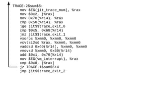 TRACE-2$sum$5:
mov $EG(jit_trace_num), %rax
mov $0x2, (%rax)
mov 0x70(%r14), %rax
cmp 0x50(%r14), %rax
jge jit$$trace_exit_0
cmp $0x5, 0x68(%r14)
jnz jit$$trace_exit_1
vxorps %xmm0, %xmm0, %xmm0
vcvtsi2sd %rax, %xmm0, %xmm0
vaddsd 0x60(%r14), %xmm0, %xmm0
vmovsd %xmm0, 0x60(%r14)
add $0x1, 0x70(%r14)
mov $EG(vm_interrupt), %rax
cmp $0x0, (%rax)
jz TRACE-1$sum$5+4
jmp jit$$trace_exit_2
 