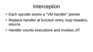 Interception
●
Each opcode stores a "VM handler" pointer
●
Replace handler at function entry, loop headers,
returns
●
Handler counts executions and invokes JIT
 