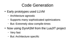 Code Generation
●
Early prototypes used LLVM
– Architecture agnostic
– Supports many sophisticated optimizations
– But: Extremely slow compile-times
●
Now using DynASM from the LuaJIT project
– Very fast
– But: Architecture specific
 