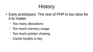 History
●
Early prototypes: The rest of PHP is too slow for
it to matter
– Too many allocations
– Too much memory usage
– Too much pointer chasing
– Cache locality is key
 