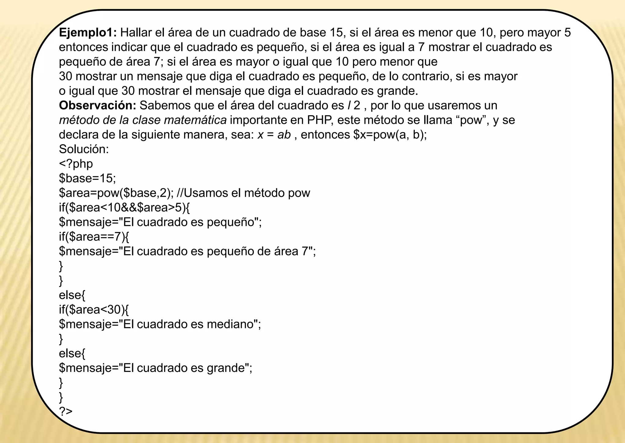 Ejemplo1: Hallar el área de un cuadrado de base 15, si el área es menor que 10, pero mayor 5
entonces indicar que el cuadrado es pequeño, si el área es igual a 7 mostrar el cuadrado es
pequeño de área 7; si el área es mayor o igual que 10 pero menor que
30 mostrar un mensaje que diga el cuadrado es pequeño, de lo contrario, si es mayor
o igual que 30 mostrar el mensaje que diga el cuadrado es grande.
Observación: Sabemos que el área del cuadrado es l 2 , por lo que usaremos un
método de la clase matemática importante en PHP, este método se llama “pow”, y se
declara de la siguiente manera, sea: x = ab , entonces $x=pow(a, b);
Solución:
<?php
$base=15;
$area=pow($base,2); //Usamos el método pow
if($area<10&&$area>5){
$mensaje="El cuadrado es pequeño";
if($area==7){
$mensaje="El cuadrado es pequeño de área 7";
}
}
else{
if($area<30){
$mensaje="El cuadrado es mediano";
}
else{
$mensaje="El cuadrado es grande";
}
}
?>
 