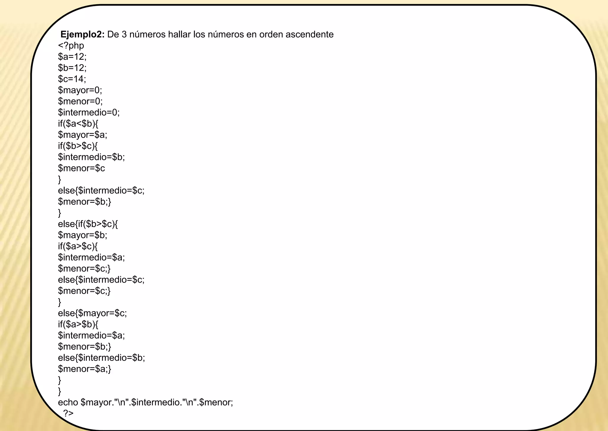 Ejemplo2: De 3 números hallar los números en orden ascendente
<?php
$a=12;
$b=12;
$c=14;
$mayor=0;
$menor=0;
$intermedio=0;
if($a<$b){
$mayor=$a;
if($b>$c){
$intermedio=$b;
$menor=$c
}
else{$intermedio=$c;
$menor=$b;}
}
else{if($b>$c){
$mayor=$b;
if($a>$c){
$intermedio=$a;
$menor=$c;}
else{$intermedio=$c;
$menor=$c;}
}
else{$mayor=$c;
if($a>$b){
$intermedio=$a;
$menor=$b;}
else{$intermedio=$b;
$menor=$a;}
}
}
echo $mayor."n".$intermedio."n".$menor;
?>
 