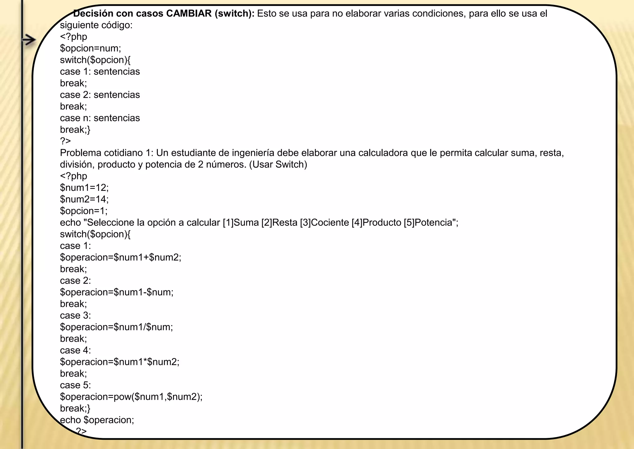 Decisión con casos CAMBIAR (switch): Esto se usa para no elaborar varias condiciones, para ello se usa el
siguiente código:
<?php
$opcion=num;
switch($opcion){
case 1: sentencias
break;
case 2: sentencias
break;
case n: sentencias
break;}
?>
Problema cotidiano 1: Un estudiante de ingeniería debe elaborar una calculadora que le permita calcular suma, resta,
división, producto y potencia de 2 números. (Usar Switch)
<?php
$num1=12;
$num2=14;
$opcion=1;
echo "Seleccione la opción a calcular [1]Suma [2]Resta [3]Cociente [4]Producto [5]Potencia";
switch($opcion){
case 1:
$operacion=$num1+$num2;
break;
case 2:
$operacion=$num1-$num;
break;
case 3:
$operacion=$num1/$num;
break;
case 4:
$operacion=$num1*$num2;
break;
case 5:
$operacion=pow($num1,$num2);
break;}
echo $operacion;
?>
 