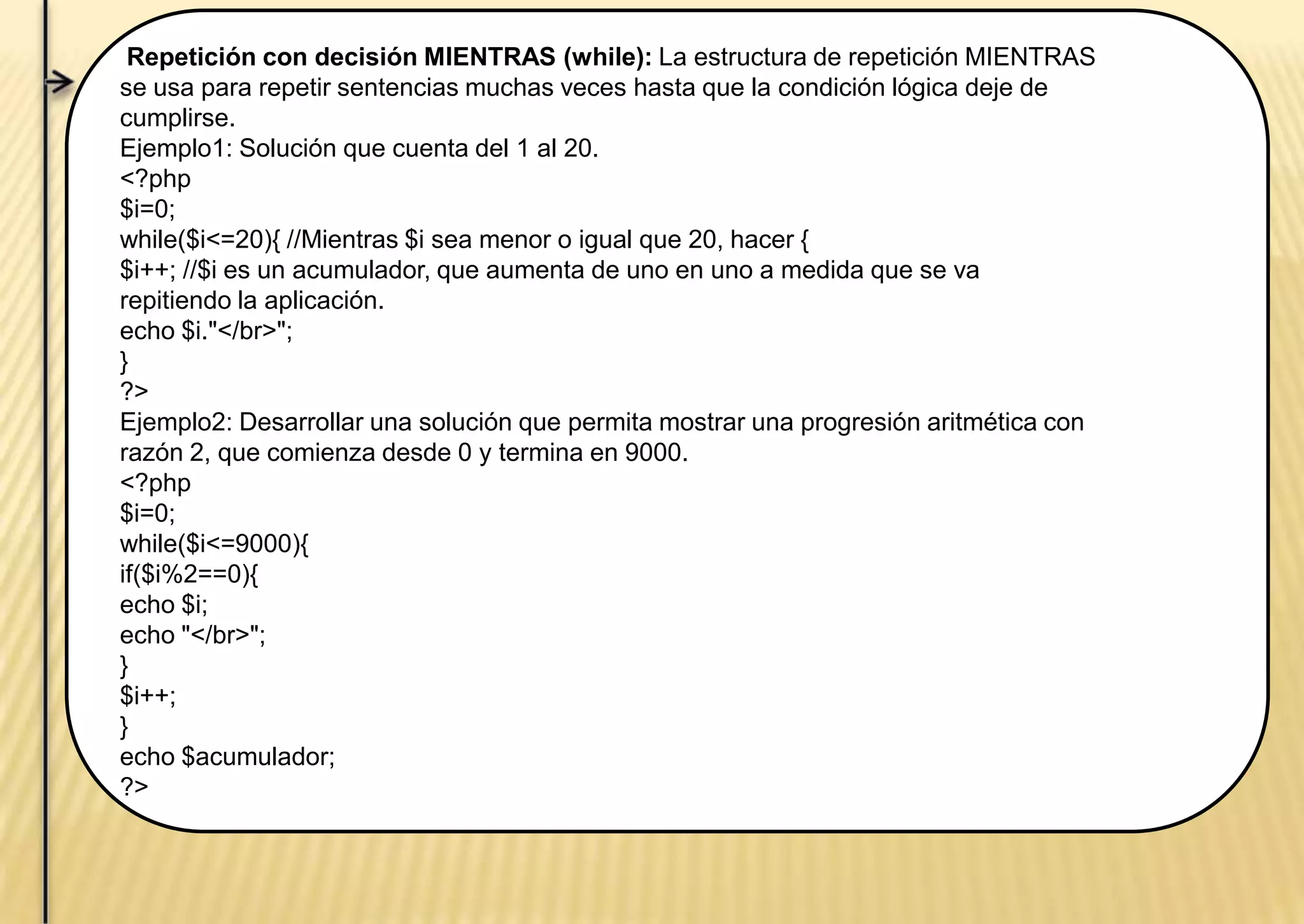 Repetición con decisión MIENTRAS (while): La estructura de repetición MIENTRAS
se usa para repetir sentencias muchas veces hasta que la condición lógica deje de
cumplirse.
Ejemplo1: Solución que cuenta del 1 al 20.
<?php
$i=0;
while($i<=20){ //Mientras $i sea menor o igual que 20, hacer {
$i++; //$i es un acumulador, que aumenta de uno en uno a medida que se va
repitiendo la aplicación.
echo $i."</br>";
}
?>
Ejemplo2: Desarrollar una solución que permita mostrar una progresión aritmética con
razón 2, que comienza desde 0 y termina en 9000.
<?php
$i=0;
while($i<=9000){
if($i%2==0){
echo $i;
echo "</br>";
}
$i++;
}
echo $acumulador;
?>
 