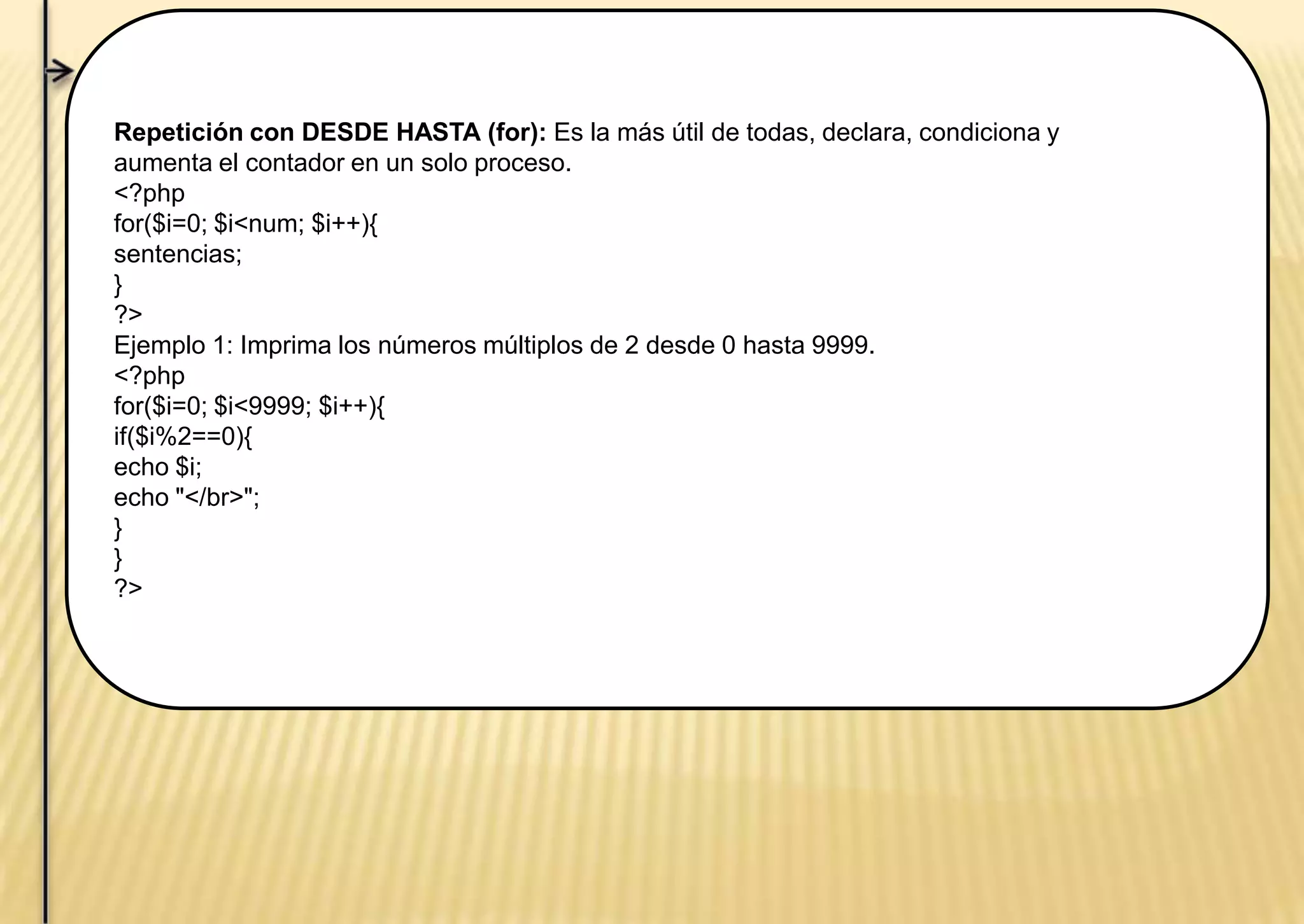 Repetición con DESDE HASTA (for): Es la más útil de todas, declara, condiciona y
aumenta el contador en un solo proceso.
<?php
for($i=0; $i<num; $i++){
sentencias;
}
?>
Ejemplo 1: Imprima los números múltiplos de 2 desde 0 hasta 9999.
<?php
for($i=0; $i<9999; $i++){
if($i%2==0){
echo $i;
echo "</br>";
}
}
?>
 