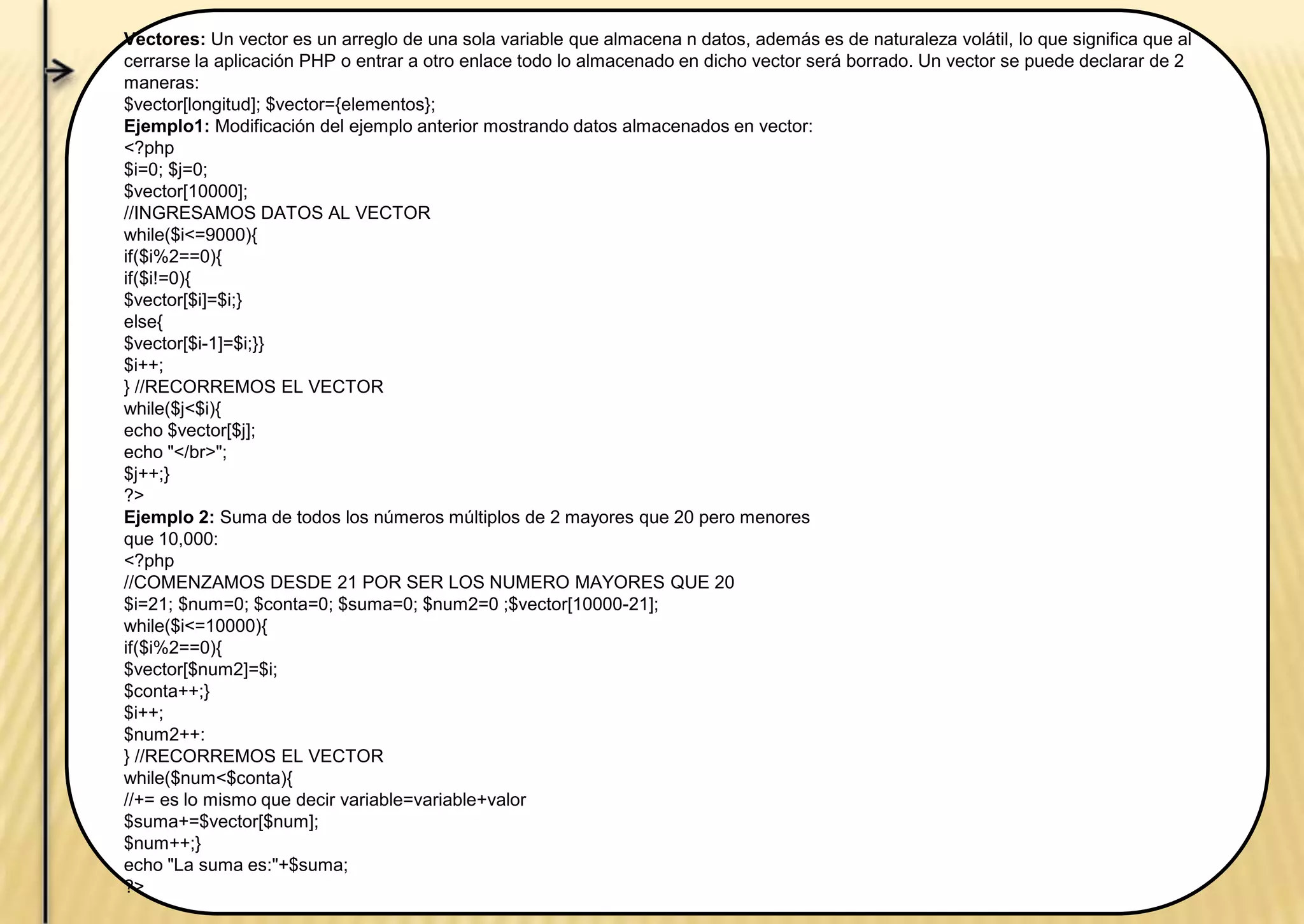 Vectores: Un vector es un arreglo de una sola variable que almacena n datos, además es de naturaleza volátil, lo que significa que al
cerrarse la aplicación PHP o entrar a otro enlace todo lo almacenado en dicho vector será borrado. Un vector se puede declarar de 2
maneras:
$vector[longitud]; $vector={elementos};
Ejemplo1: Modificación del ejemplo anterior mostrando datos almacenados en vector:
<?php
$i=0; $j=0;
$vector[10000];
//INGRESAMOS DATOS AL VECTOR
while($i<=9000){
if($i%2==0){
if($i!=0){
$vector[$i]=$i;}
else{
$vector[$i-1]=$i;}}
$i++;
} //RECORREMOS EL VECTOR
while($j<$i){
echo $vector[$j];
echo "</br>";
$j++;}
?>
Ejemplo 2: Suma de todos los números múltiplos de 2 mayores que 20 pero menores
que 10,000:
<?php
//COMENZAMOS DESDE 21 POR SER LOS NUMERO MAYORES QUE 20
$i=21; $num=0; $conta=0; $suma=0; $num2=0 ;$vector[10000-21];
while($i<=10000){
if($i%2==0){
$vector[$num2]=$i;
$conta++;}
$i++;
$num2++:
} //RECORREMOS EL VECTOR
while($num<$conta){
//+= es lo mismo que decir variable=variable+valor
$suma+=$vector[$num];
$num++;}
echo "La suma es:"+$suma;
?>
 