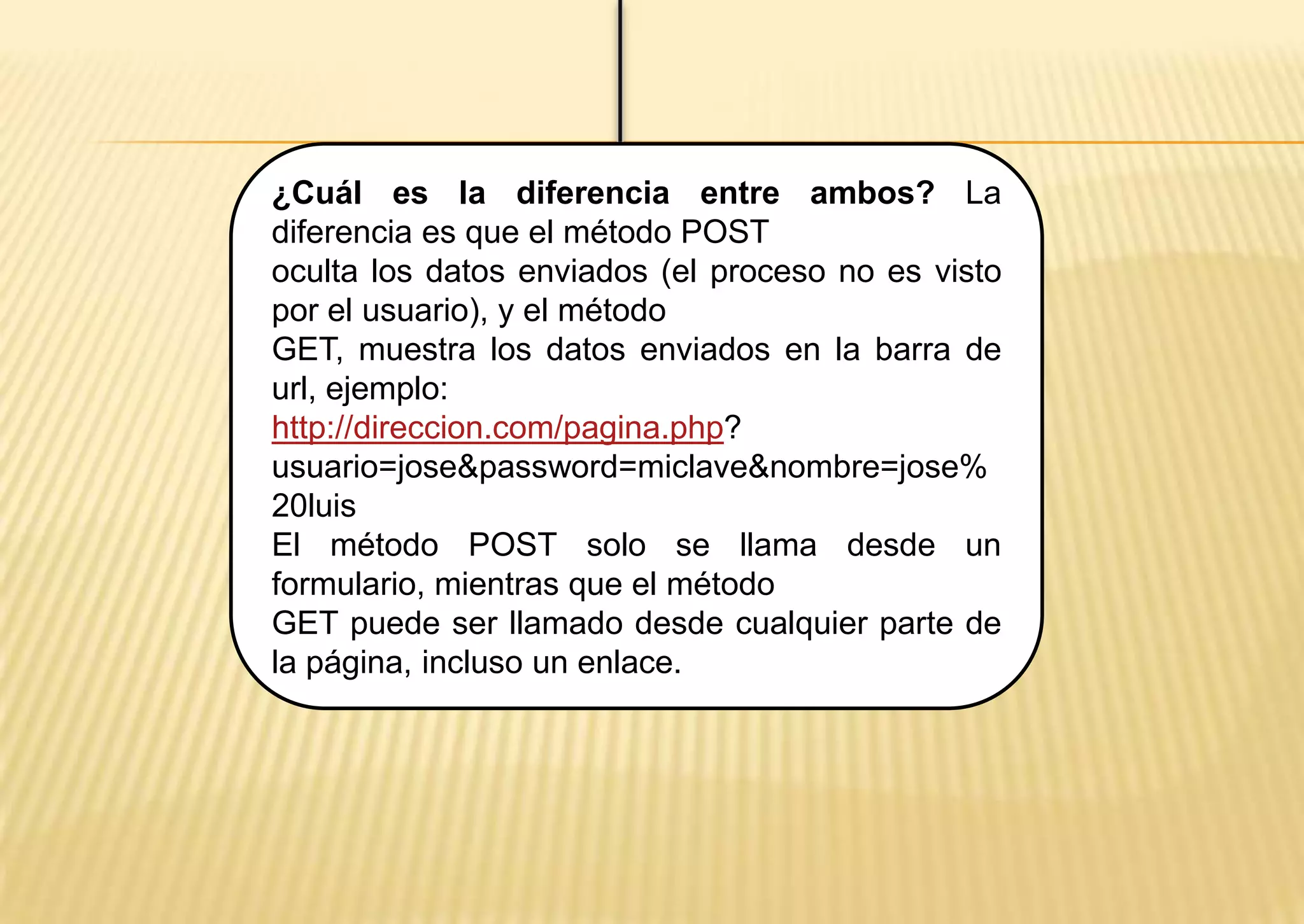¿Cuál es la diferencia entre ambos? La
diferencia es que el método POST
oculta los datos enviados (el proceso no es visto
por el usuario), y el método
GET, muestra los datos enviados en la barra de
url, ejemplo:
http://direccion.com/pagina.php?
usuario=jose&password=miclave&nombre=jose%
20luis
El método POST solo se llama desde un
formulario, mientras que el método
GET puede ser llamado desde cualquier parte de
la página, incluso un enlace.
 