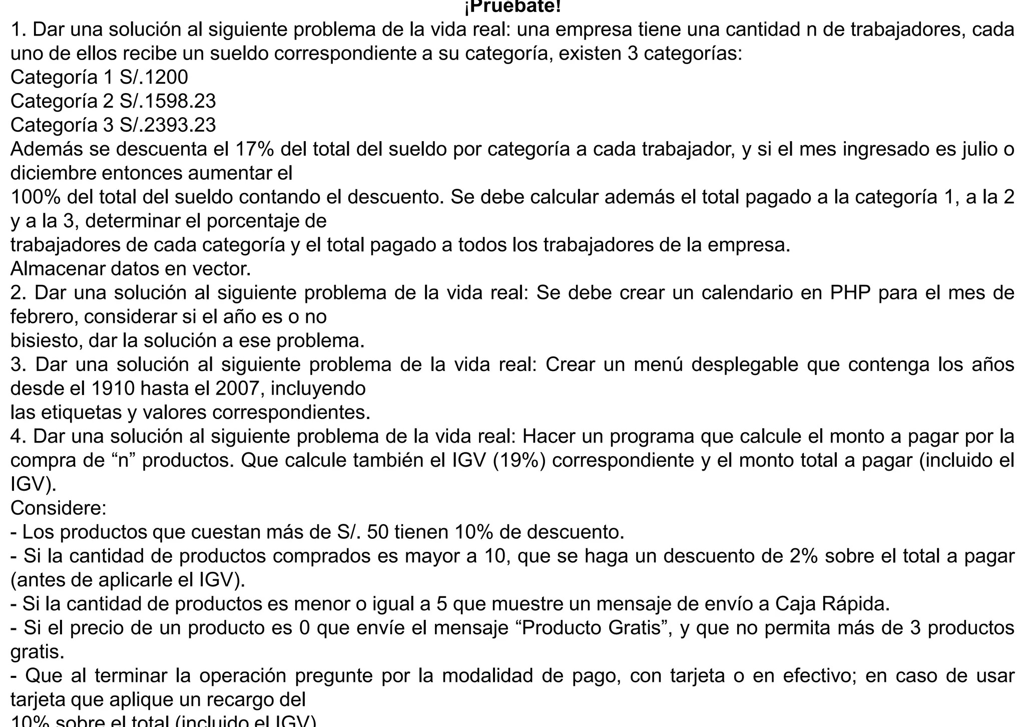 ¡Pruébate!
1. Dar una solución al siguiente problema de la vida real: una empresa tiene una cantidad n de trabajadores, cada
uno de ellos recibe un sueldo correspondiente a su categoría, existen 3 categorías:
Categoría 1 S/.1200
Categoría 2 S/.1598.23
Categoría 3 S/.2393.23
Además se descuenta el 17% del total del sueldo por categoría a cada trabajador, y si el mes ingresado es julio o
diciembre entonces aumentar el
100% del total del sueldo contando el descuento. Se debe calcular además el total pagado a la categoría 1, a la 2
y a la 3, determinar el porcentaje de
trabajadores de cada categoría y el total pagado a todos los trabajadores de la empresa.
Almacenar datos en vector.
2. Dar una solución al siguiente problema de la vida real: Se debe crear un calendario en PHP para el mes de
febrero, considerar si el año es o no
bisiesto, dar la solución a ese problema.
3. Dar una solución al siguiente problema de la vida real: Crear un menú desplegable que contenga los años
desde el 1910 hasta el 2007, incluyendo
las etiquetas y valores correspondientes.
4. Dar una solución al siguiente problema de la vida real: Hacer un programa que calcule el monto a pagar por la
compra de “n” productos. Que calcule también el IGV (19%) correspondiente y el monto total a pagar (incluido el
IGV).
Considere:
- Los productos que cuestan más de S/. 50 tienen 10% de descuento.
- Si la cantidad de productos comprados es mayor a 10, que se haga un descuento de 2% sobre el total a pagar
(antes de aplicarle el IGV).
- Si la cantidad de productos es menor o igual a 5 que muestre un mensaje de envío a Caja Rápida.
- Si el precio de un producto es 0 que envíe el mensaje “Producto Gratis”, y que no permita más de 3 productos
gratis.
- Que al terminar la operación pregunte por la modalidad de pago, con tarjeta o en efectivo; en caso de usar
tarjeta que aplique un recargo del
 