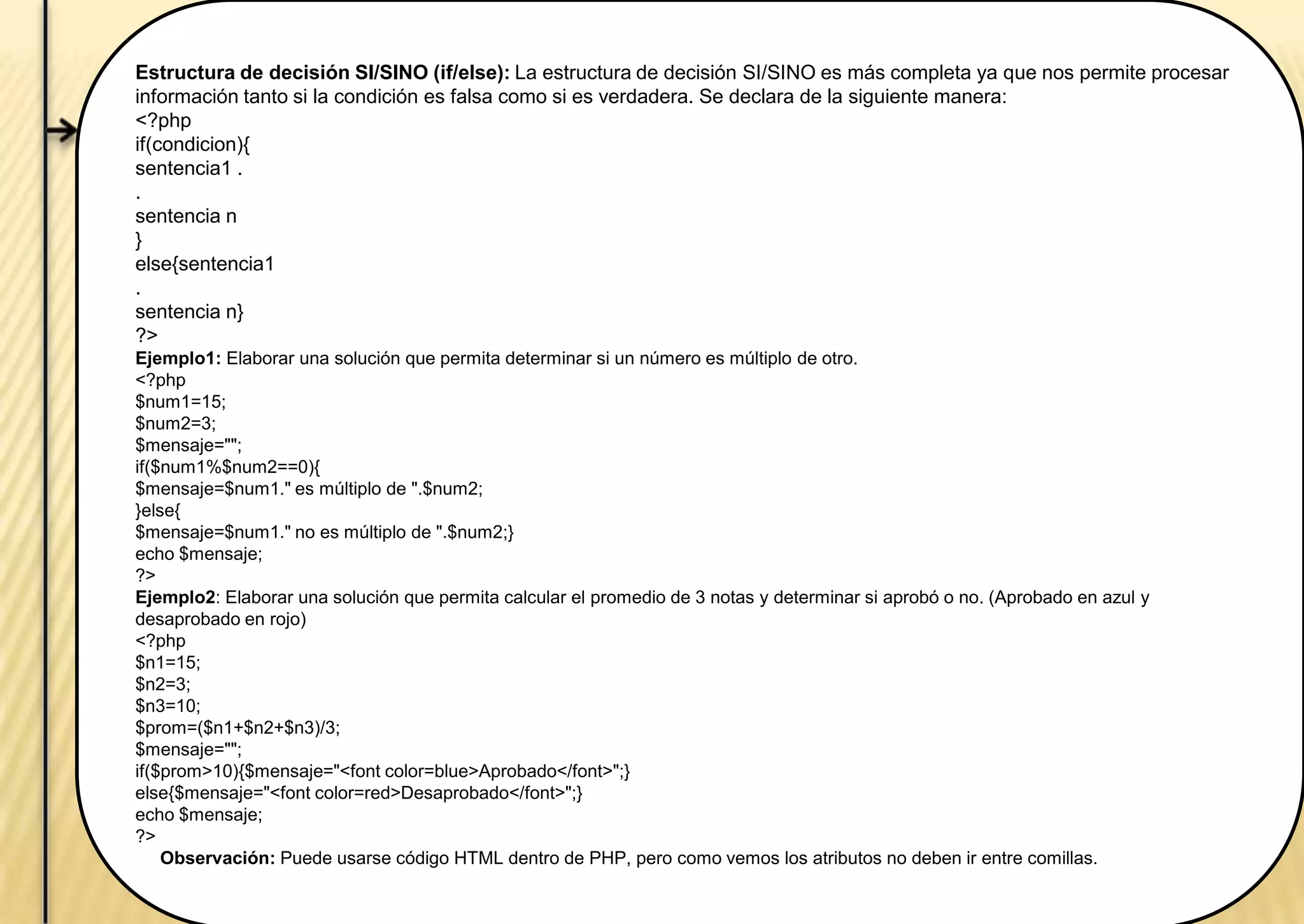 Estructura de decisión SI/SINO (if/else): La estructura de decisión SI/SINO es más completa ya que nos permite procesar
información tanto si la condición es falsa como si es verdadera. Se declara de la siguiente manera:
<?php
if(condicion){
sentencia1 .
.
sentencia n
}
else{sentencia1
.
sentencia n}
?>
Ejemplo1: Elaborar una solución que permita determinar si un número es múltiplo de otro.
<?php
$num1=15;
$num2=3;
$mensaje="";
if($num1%$num2==0){
$mensaje=$num1." es múltiplo de ".$num2;
}else{
$mensaje=$num1." no es múltiplo de ".$num2;}
echo $mensaje;
?>
Ejemplo2: Elaborar una solución que permita calcular el promedio de 3 notas y determinar si aprobó o no. (Aprobado en azul y
desaprobado en rojo)
<?php
$n1=15;
$n2=3;
$n3=10;
$prom=($n1+$n2+$n3)/3;
$mensaje="";
if($prom>10){$mensaje="<font color=blue>Aprobado</font>";}
else{$mensaje="<font color=red>Desaprobado</font>";}
echo $mensaje;
?>
Observación: Puede usarse código HTML dentro de PHP, pero como vemos los atributos no deben ir entre comillas.
 