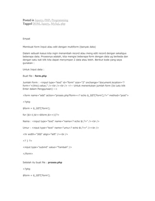 Posted in Jquery, PHP, Programming
Tagged DOM, Jquery, MySql, php
Empat
Membuat form Input atau edit dengan multiform (banyak data)
Dalam sebuah kasus kita ingin menambah record atau meng edit record dengan sekaligus
beberapa data. Prosesnya adalah, kita mengisi beberapa form dengan data yg berbeda dan
dengan satu kali klik kita dapat menyimpan 2 data atau lebih. Berikut kode yang saya
gunakan :
Untuk Input data :
Buat file : form.php
Jumlah Form : <input type="text" id="form" size="2" onchange="document.location='?
form='+(this).value;" /><br /><br /> <!-- Untuk menentukan jumlah form (Isi Lalu klik
Enter dalam Penggunaan) -->
<form name="add" action="proses.php?form=<? echo $_GET['form'];?>" method="post">
<?php
$form = $_GET['form'];
for ($i=1;$i<=$form;$i++){?>
Nama : <input type="text" name="nama<? echo $i;?>" /><br />
Umur : <input type="text" name="umu<? echo $i;?>r" /><br />
<hr width="300" align="left" /><br />
<? } ?>
<input type="submit" value="Tambah" />
</form>
Setelah itu buat file : proses.php
<?php
$form = $_GET['form'];
 