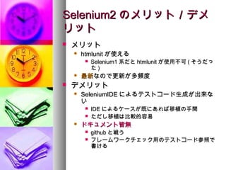 Selenium2 のメリット／デメ
リット
   メリット
       htmlunit が使える
            Selenium1 系だと htmlunit が使用不可 ( そうだっ
             た)
       最新なので更新が多頻度
   デメリット
       SeleniumIDE によるテストコード生成が出来な
        い
            IDE によるケースが既にあれば移植の手間
            ただし移植は比較的容易
       ドキュメント皆無
            github と戦う
            フレームワークチェック用のテストコード参照で
             書ける
 