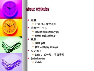 about tchikuba

   所属
       ビルコム株式会社

   自社サービス
       ReBuy http://rebuy.jp/

       Okkru https://okkru.jp

   役割
       開発 PM

       PM = Playing Manager

   いいね！
       Linux 、ビール、宇宙平和

   facebook/twitter
       tchikuba
 