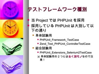 テストフレームワーク種別
   当 Project では PHPUnit を採用
   採用している PHPUnit は大別して以
    下の通り
       単体試験用
           PHPUnit_Framework_TestCase
           Zend_Test_PHPUnit_ControllerTestCase
       結合試験用
        PHPUnit_Extensions_Selenium2TestCase
        ※ 単体試験用の 2 つとは全く別モノなので注
         意！
 