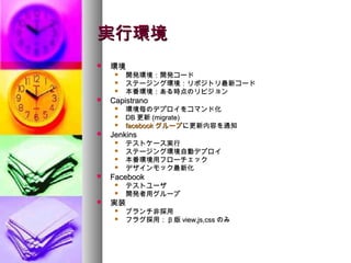 実行環境
   環境
        開発環境：開発コード
        ステージング環境：リポジトリ最新コード
        本番環境：ある時点のリビジョン
   Capistrano
        環境毎のデプロイをコマンド化
        DB 更新 (migrate)
        facebook グループに更新内容を通知
   Jenkins
        テストケース実行
        ステージング環境自動デプロイ
        本番環境用フローチェック
        デザインモック最新化
   Facebook
        テストユーザ
        開発者用グループ
   実装
        ブランチ非採用
        フラグ採用： β 版 view,js,css のみ
 