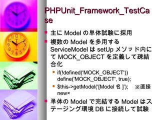 PHPUnit_Framework_TestCa
se
   主に Model の単体試験に採用
   複数の Model を多用する
    ServiceModel は setUp メソッド内に
    て MOCK_OBJECT を定義して疎結
    合化
     if(!defined('MOCK_OBJECT'))
      define('MOCK_OBJECT', true);
     $this->getModel(‘[Model 名 ]’); 　※直接
      new×
   単体の Model で完結する Model はス
    テージング環境 DB に接続して試験
 