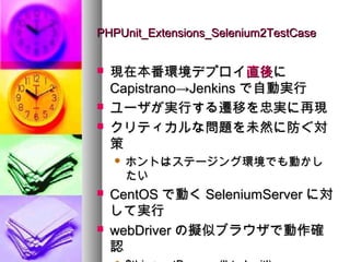 PHPUnit_Extensions_Selenium2TestCase


   現在本番環境デプロイ直後に
    Capistrano→Jenkins で自動実行
   ユーザが実行する遷移を忠実に再現
   クリティカルな問題を未然に防ぐ対
    策
       ホントはステージング環境でも動かし
        たい
   CentOS で動く SeleniumServer に対
    して実行
   webDriver の擬似ブラウザで動作確
    認
 