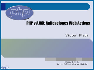 PHP y AJAX: Aplicaciones Web Activas Víctor Bleda Dpto. O.E.I. Univ. Politécnica de Madrid 