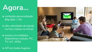 Agora...
● conteúdo personalizado
(big data + IA);
● alta velocidade de banda
na fixa e baixa na móvel;
● acesso via múltiplos
dispositivos (celular, PC,
TV, IoT, APIs)
● API em todos lugares.
 