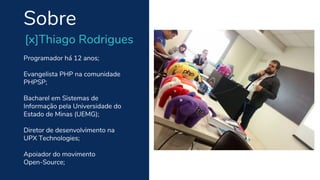 Programador há 12 anos;
Evangelista PHP na comunidade
PHPSP;
Bacharel em Sistemas de
Informação pela Universidade do
Estado de Minas (UEMG);
Diretor de desenvolvimento na
UPX Technologies;
Apoiador do movimento
Open-Source;
Sobre
[x]Thiago Rodrigues
 