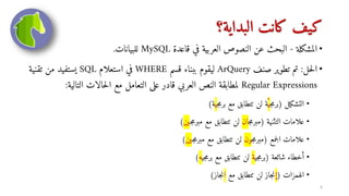 ‫البداية؟‬ ‫كانت‬ ‫كيف‬
•
‫المشكلة‬
-
‫قاعدة‬ ‫في‬ ‫العربية‬ ‫النصوص‬ ‫عن‬ ‫البحث‬
MySQL
‫للبيانات‬
.
•
‫حل‬‫ل‬‫ا‬
:
‫صنف‬ ‫تطوير‬ ‫تم‬
ArQuery
‫قسم‬ ‫ببناء‬ ‫ليقوم‬
WHERE
‫استعلام‬ ‫في‬
SQL
‫تقني‬ ‫من‬ ‫يستفيد‬
‫ة‬
Regular Expressions
‫التال‬ ‫حالات‬‫ل‬‫ا‬ ‫مع‬ ‫التعامل‬ ‫على‬ ‫قادر‬ ‫العربي‬ ‫النص‬ ‫لمطابقة‬
‫ية‬
:
•
‫التشكيل‬
(
‫ج‬‫م‬‫بر‬
‫ي‬
‫ج‬‫م‬‫بر‬ ‫مع‬ ‫تتطابق‬ ‫لن‬ ‫ة‬
‫ي‬
‫ة‬
)
•
‫التثنية‬ ‫علامات‬
(
‫ج‬‫م‬‫مبر‬
‫ان‬
‫ج‬‫م‬‫مبر‬ ‫مع‬ ‫تتطابق‬ ‫لن‬
‫ين‬
)
•
‫جمع‬‫ل‬‫ا‬ ‫علامات‬
(
‫ج‬‫م‬‫مبر‬
‫ون‬
‫ج‬‫م‬‫مبر‬ ‫مع‬ ‫تتطابق‬ ‫لن‬
‫ين‬
)
•
‫شائعة‬ ‫أخطاء‬
(
‫جي‬‫م‬‫بر‬
‫ة‬
‫جي‬‫م‬‫بر‬ ‫مع‬ ‫تتطابق‬ ‫لن‬
‫ه‬
)
•
‫الهمزات‬
(
‫إ‬
‫مع‬ ‫تتطابق‬ ‫لن‬ ‫جاز‬‫ن‬
‫ا‬
‫جاز‬‫ن‬
)
4
 