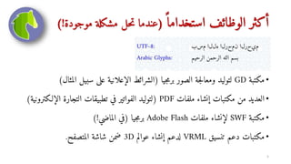 ً ‫استخداما‬ ‫الوظائف‬ ‫أكثر‬
(
‫موجودة‬ ‫مشكلة‬ ‫حل‬‫ت‬ ‫عندما‬
!
)
•
‫مكتبة‬
GD
‫جيا‬‫م‬‫بر‬ ‫الصور‬ ‫جة‬‫ل‬‫ومعا‬ ‫لتوليد‬
(
‫سبي‬ ‫على‬ ‫الإعلانية‬ ‫الشرائط‬
‫المثال‬ ‫ل‬
)
•
‫ملفات‬ ‫إنشاء‬ ‫مكتبات‬ ‫من‬ ‫العديد‬
PDF
(
‫التجا‬ ‫تطبيقات‬ ‫في‬ ‫الفواتير‬ ‫لتوليد‬
‫كترونية‬ ‫الإل‬ ‫رة‬
)
•
‫مكتبة‬
SWF
‫ملفات‬ ‫لإنشاء‬
Adobe Flash
‫جيا‬‫م‬‫بر‬
(
‫الماضي‬ ‫في‬
)!
•
‫تنسيق‬ ‫دعم‬ ‫مكتبات‬
VRML
‫عوالم‬ ‫إنشاء‬ ‫لدعم‬
3D
‫المتصفح‬ ‫شاشة‬ ‫ضمن‬
.
5
 
