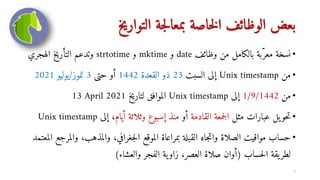 ‫التواريخ‬ ‫جة‬‫ل‬‫بمعا‬ ‫خاصة‬‫ل‬‫ا‬ ‫الوظائف‬ ‫بعض‬
•
‫وظائف‬ ‫من‬ ‫بالكامل‬ ‫بة‬‫معر‬ ‫نسخة‬
date
‫و‬
mktime
‫و‬
strtotime
‫الهجري‬ ‫التأريخ‬ ‫وتدعم‬
•
‫من‬
Unix timestamp
‫السبت‬ ‫إلى‬
23
‫القعدة‬ ‫ذو‬
1442
‫حتى‬ ‫أو‬
3
‫تموز‬
/
‫يوليو‬
2021
•
‫من‬
1/9/1442
‫إلى‬
Unix timestamp
‫لتاريخ‬ ‫الموافق‬
13 April 2021
•
‫مثل‬ ‫عبارات‬ ‫يل‬‫حو‬‫ت‬
‫القادمة‬ ‫جمعة‬‫ل‬‫ا‬
‫أو‬
‫أيام‬ ‫وثلاثة‬ ‫إسبوع‬ ‫منذ‬
‫إلى‬ ،
Unix timestamp
•
‫والمذهب‬ ،‫جغرافي‬‫ل‬‫ا‬ ‫الموقع‬ ‫بمراعاة‬ ‫القبلة‬ ‫جاه‬‫ت‬‫وا‬ ‫الصلاة‬ ‫مواقيت‬ ‫حساب‬
‫المعتمد‬ ‫والمرجع‬ ،
‫حساب‬‫ل‬‫ا‬ ‫يقة‬‫لطر‬
(
‫والعشاء‬ ‫الفجر‬ ‫ية‬‫زاو‬ ،‫العصر‬ ‫صلاة‬ ‫أوان‬
)
7
 